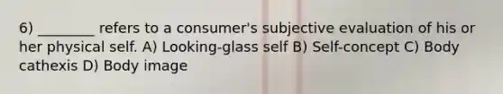 6) ________ refers to a consumer's subjective evaluation of his or her physical self. A) Looking-glass self B) Self-concept C) Body cathexis D) Body image