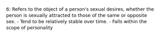 6: Refers to the object of a person's sexual desires, whether the person is sexually attracted to those of the same or opposite sex. - Tend to be relatively stable over time. - Falls within the scope of personality