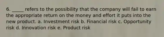 6. _____ refers to the possibility that the company will fail to earn the appropriate return on the money and effort it puts into the new product. a. Investment risk b. Financial risk c. Opportunity risk d. Innovation risk e. Product risk