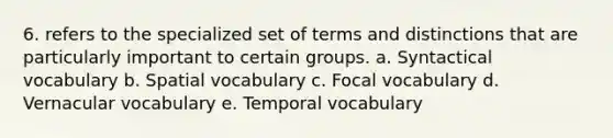 6. refers to the specialized set of terms and distinctions that are particularly important to certain groups. a. Syntactical vocabulary b. Spatial vocabulary c. Focal vocabulary d. Vernacular vocabulary e. Temporal vocabulary