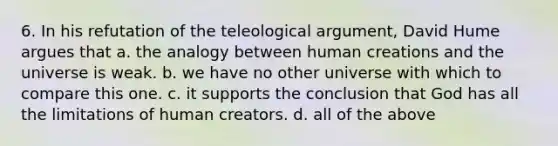 6. In his refutation of the teleological argument, David Hume argues that a. the analogy between human creations and the universe is weak. b. we have no other universe with which to compare this one. c. it supports the conclusion that God has all the limitations of human creators. d. all of the above