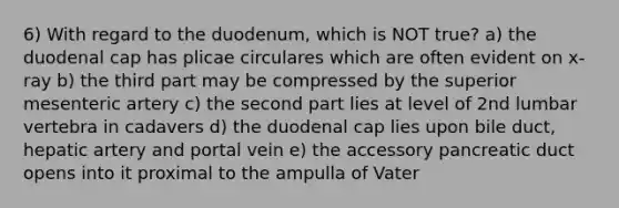 6) With regard to the duodenum, which is NOT true? a) the duodenal cap has plicae circulares which are often evident on x-ray b) the third part may be compressed by the superior mesenteric artery c) the second part lies at level of 2nd lumbar vertebra in cadavers d) the duodenal cap lies upon bile duct, hepatic artery and portal vein e) the accessory pancreatic duct opens into it proximal to the ampulla of Vater