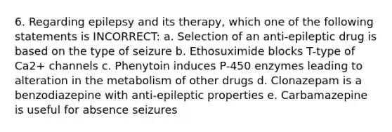 6. Regarding epilepsy and its therapy, which one of the following statements is INCORRECT: a. Selection of an anti-epileptic drug is based on the type of seizure b. Ethosuximide blocks T-type of Ca2+ channels c. Phenytoin induces P-450 enzymes leading to alteration in the metabolism of other drugs d. Clonazepam is a benzodiazepine with anti-epileptic properties e. Carbamazepine is useful for absence seizures