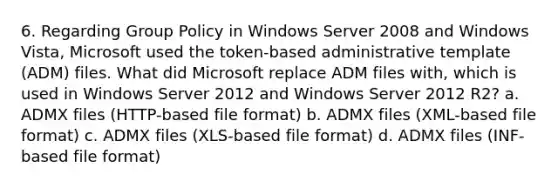 6. Regarding Group Policy in Windows Server 2008 and Windows Vista, Microsoft used the token-based administrative template (ADM) files. What did Microsoft replace ADM files with, which is used in Windows Server 2012 and Windows Server 2012 R2? a. ADMX files (HTTP-based file format) b. ADMX files (XML-based file format) c. ADMX files (XLS-based file format) d. ADMX files (INF-based file format)