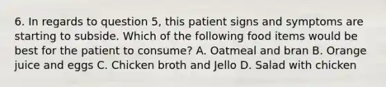 6. In regards to question 5, this patient signs and symptoms are starting to subside. Which of the following food items would be best for the patient to consume? A. Oatmeal and bran B. Orange juice and eggs C. Chicken broth and Jello D. Salad with chicken