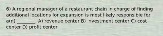 6) A regional manager of a restaurant chain in charge of finding additional locations for expansion is most likely responsible for a(n) ________. A) revenue center B) investment center C) cost center D) profit center