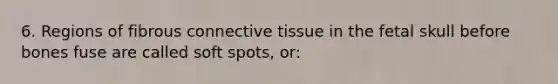 6. Regions of fibrous connective tissue in the fetal skull before bones fuse are called soft spots, or: