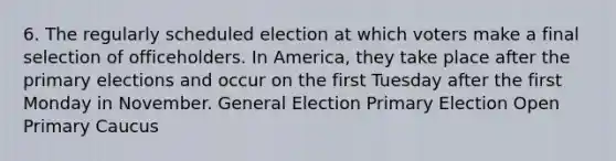 6. The regularly scheduled election at which voters make a final selection of officeholders. In America, they take place after the primary elections and occur on the first Tuesday after the first Monday in November. General Election Primary Election Open Primary Caucus