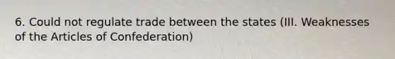 6. Could not regulate trade between the states (III. Weaknesses of the Articles of Confederation)