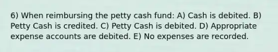 6) When reimbursing <a href='https://www.questionai.com/knowledge/k4BDQcRBCx-the-petty-cash-fund' class='anchor-knowledge'>the petty cash fund</a>: A) Cash is debited. B) Petty Cash is credited. C) Petty Cash is debited. D) Appropriate expense accounts are debited. E) No expenses are recorded.