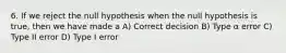 6. If we reject the null hypothesis when the null hypothesis is true, then we have made a A) Correct decision B) Type α error C) Type II error D) Type I error