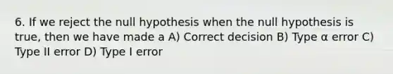 6. If we reject the null hypothesis when the null hypothesis is true, then we have made a A) Correct decision B) Type α error C) Type II error D) Type I error