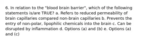 6. In relation to the "blood brain barrier", which of the following statements is/are TRUE? a. Refers to reduced permeability of brain capillaries compared non-brain capillaries b. Prevents the entry of non-polar, lipophilic chemicals into the brain c. Can be disrupted by inflammation d. Options (a) and (b) e. Options (a) and (c)