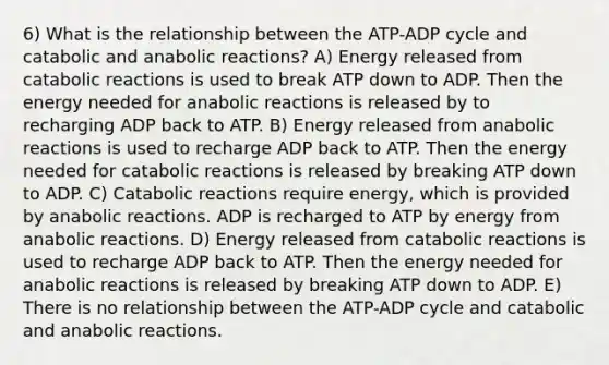 6) What is the relationship between the ATP-ADP cycle and catabolic and anabolic reactions? A) Energy released from catabolic reactions is used to break ATP down to ADP. Then the energy needed for anabolic reactions is released by to recharging ADP back to ATP. B) Energy released from anabolic reactions is used to recharge ADP back to ATP. Then the energy needed for catabolic reactions is released by breaking ATP down to ADP. C) Catabolic reactions require energy, which is provided by anabolic reactions. ADP is recharged to ATP by energy from anabolic reactions. D) Energy released from catabolic reactions is used to recharge ADP back to ATP. Then the energy needed for anabolic reactions is released by breaking ATP down to ADP. E) There is no relationship between the ATP-ADP cycle and catabolic and anabolic reactions.