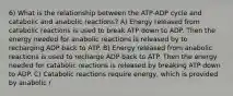 6) What is the relationship between the ATP-ADP cycle and catabolic and anabolic reactions? A) Energy released from catabolic reactions is used to break ATP down to ADP. Then the energy needed for anabolic reactions is released by to recharging ADP back to ATP. B) Energy released from anabolic reactions is used to recharge ADP back to ATP. Then the energy needed for catabolic reactions is released by breaking ATP down to ADP. C) Catabolic reactions require energy, which is provided by anabolic r