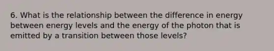 6. What is the relationship between the difference in energy between energy levels and the energy of the photon that is emitted by a transition between those levels?