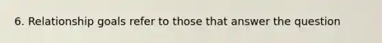 6. Relationship goals refer to those that answer the question