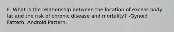 6. What is the relationship between the location of excess body fat and the risk of chronic disease and mortality? -Gynoid Pattern: Android Pattern: