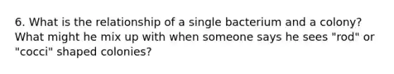 6. What is the relationship of a single bacterium and a colony? What might he mix up with when someone says he sees "rod" or "cocci" shaped colonies?