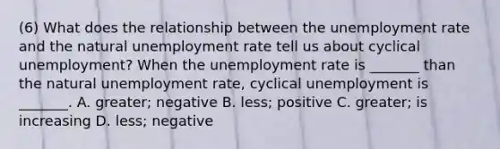 (6) What does the relationship between the unemployment rate and the natural unemployment rate tell us about cyclical​ unemployment? When the unemployment rate is​ _______ than the natural unemployment​ rate, cyclical unemployment is​ _______. A. ​greater; negative B. ​less; positive C. ​greater; is increasing D. ​less; negative