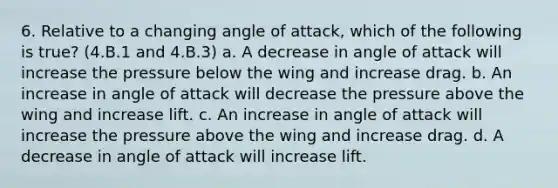 6. Relative to a changing angle of attack, which of the following is true? (4.B.1 and 4.B.3) a. A decrease in angle of attack will increase the pressure below the wing and increase drag. b. An increase in angle of attack will decrease the pressure above the wing and increase lift. c. An increase in angle of attack will increase the pressure above the wing and increase drag. d. A decrease in angle of attack will increase lift.