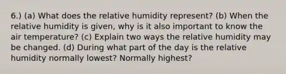 6.) (a) What does the relative humidity represent? (b) When the relative humidity is given, why is it also important to know the air temperature? (c) Explain two ways the relative humidity may be changed. (d) During what part of the day is the relative humidity normally lowest? Normally highest?