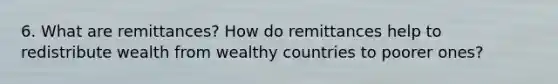 6. What are remittances? How do remittances help to redistribute wealth from wealthy countries to poorer ones?