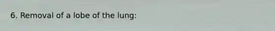 6. Removal of a lobe of the lung: