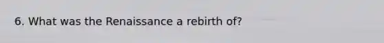 6. What was the Renaissance a rebirth of?