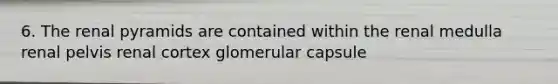 6. The renal pyramids are contained within the renal medulla renal pelvis renal cortex glomerular capsule