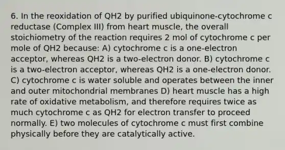 6. In the reoxidation of QH2 by purified ubiquinone-cytochrome c reductase (Complex III) from heart muscle, the overall stoichiometry of the reaction requires 2 mol of cytochrome c per mole of QH2 because: A) cytochrome c is a one-electron acceptor, whereas QH2 is a two-electron donor. B) cytochrome c is a two-electron acceptor, whereas QH2 is a one-electron donor. C) cytochrome c is water soluble and operates between the inner and outer mitochondrial membranes D) heart muscle has a high rate of oxidative metabolism, and therefore requires twice as much cytochrome c as QH2 for electron transfer to proceed normally. E) two molecules of cytochrome c must first combine physically before they are catalytically active.