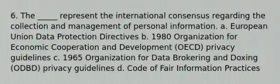 6. The _____ represent the international consensus regarding the collection and management of personal information. a. European Union Data Protection Directives b. 1980 Organization for Economic Cooperation and Development (OECD) privacy guidelines c. 1965 Organization for Data Brokering and Doxing (ODBD) privacy guidelines d. Code of Fair Information Practices