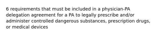 6 requirements that must be included in a physician-PA delegation agreement for a PA to legally prescribe and/or administer controlled dangerous substances, prescription drugs, or medical devices