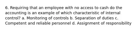 6. Requiring that an employee with no access to cash do the accounting is an example of which characteristic of internal control? a. Monitoring of controls b. Separation of duties c. Competent and reliable personnel d. Assignment of responsibility