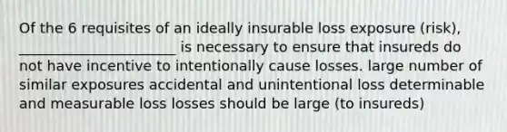 Of the 6 requisites of an ideally insurable loss exposure (risk), ______________________ is necessary to ensure that insureds do not have incentive to intentionally cause losses. large number of similar exposures accidental and unintentional loss determinable and measurable loss losses should be large (to insureds)