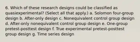 6. Which of these research designs could be classified as quasiexperimental? (Select all that apply.) a. Solomon four-group design b. After-only design c. Nonequivalent control group design d. After-only nonequivalent control group design e. One-group pretest-posttest design f. True experimental pretest-posttest group design g. Time series design