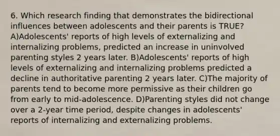 6. Which research finding that demonstrates the bidirectional influences between adolescents and their parents is TRUE? A)Adolescents' reports of high levels of externalizing and internalizing problems, predicted an increase in uninvolved parenting styles 2 years later. B)Adolescents' reports of high levels of externalizing and internalizing problems predicted a decline in authoritative parenting 2 years later. C)The majority of parents tend to become more permissive as their children go from early to mid-adolescence. D)Parenting styles did not change over a 2-year time period, despite changes in adolescents' reports of internalizing and externalizing problems.