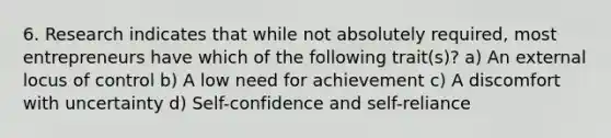 6. Research indicates that while not absolutely required, most entrepreneurs have which of the following trait(s)? a) An external locus of control b) A low need for achievement c) A discomfort with uncertainty d) Self-confidence and self-reliance