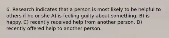 6. Research indicates that a person is most likely to be helpful to others if he or she A) is feeling guilty about something. B) is happy. C) recently received help from another person. D) recently offered help to another person.