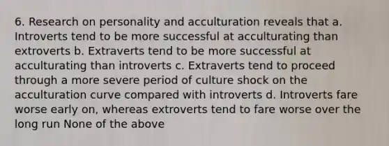 6. Research on personality and acculturation reveals that a. Introverts tend to be more successful at acculturating than extroverts b. Extraverts tend to be more successful at acculturating than introverts c. Extraverts tend to proceed through a more severe period of culture shock on the acculturation curve compared with introverts d. Introverts fare worse early on, whereas extroverts tend to fare worse over the long run None of the above