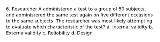 6. Researcher A administered a test to a group of 50 subjects, and administered the same test again on five different occasions to the same subjects. The researcher was most likely attempting to evaluate which characteristic of the test? a. Internal validity b. Externalvalidity c. Reliability d. Design