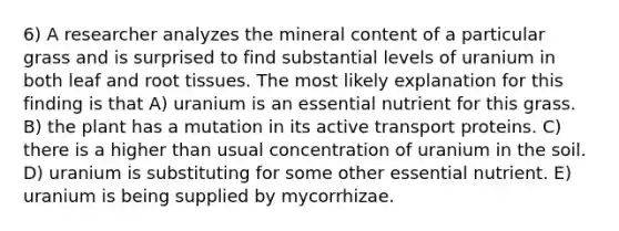 6) A researcher analyzes the mineral content of a particular grass and is surprised to find substantial levels of uranium in both leaf and root tissues. The most likely explanation for this finding is that A) uranium is an essential nutrient for this grass. B) the plant has a mutation in its active transport proteins. C) there is a higher than usual concentration of uranium in the soil. D) uranium is substituting for some other essential nutrient. E) uranium is being supplied by mycorrhizae.