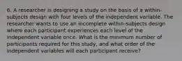 6. A researcher is designing a study on the basis of a within-subjects design with four levels of the independent variable. The researcher wants to use an incomplete within-subjects design where each participant experiences each level of the independent variable once. What is the minimum number of participants required for this study, and what order of the independent variables will each participant receive?