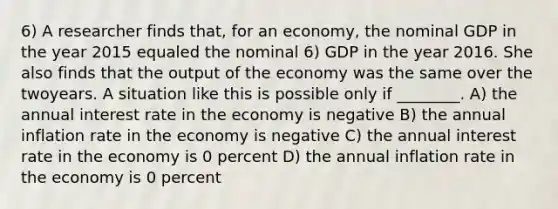 6) A researcher finds that, for an economy, the nominal GDP in the year 2015 equaled the nominal 6) GDP in the year 2016. She also finds that the output of the economy was the same over the twoyears. A situation like this is possible only if ________. A) the annual interest rate in the economy is negative B) the annual inflation rate in the economy is negative C) the annual interest rate in the economy is 0 percent D) the annual inflation rate in the economy is 0 percent