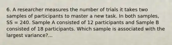 6. A researcher measures the number of trials it takes two samples of participants to master a new task. In both samples, SS = 240. Sample A consisted of 12 participants and Sample B consisted of 18 participants. Which sample is associated with the largest variance?...