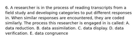 6. A researcher is in the process of reading transcripts from a field study and developing categories to put different responses in. When similar responses are encountered, they are coded similarly. The process this researcher is engaged in is called: A. data reduction. B. data assimilation. C. data display. D. data verification. E. data congruence