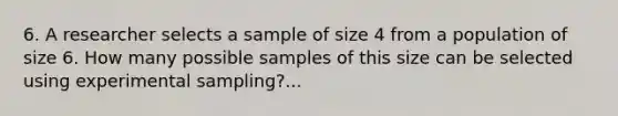 6. A researcher selects a sample of size 4 from a population of size 6. How many possible samples of this size can be selected using experimental sampling?...