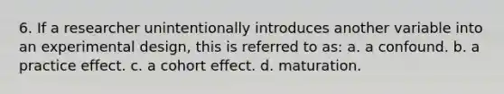 6. If a researcher unintentionally introduces another variable into an experimental design, this is referred to as: a. a confound. b. a practice effect. c. a cohort effect. d. maturation.