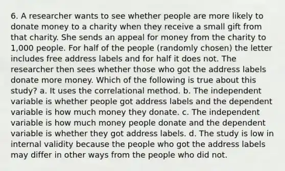 6. A researcher wants to see whether people are more likely to donate money to a charity when they receive a small gift from that charity. She sends an appeal for money from the charity to 1,000 people. For half of the people (randomly chosen) the letter includes free address labels and for half it does not. The researcher then sees whether those who got the address labels donate more money. Which of the following is true about this study? a. It uses the correlational method. b. The independent variable is whether people got address labels and the dependent variable is how much money they donate. c. The independent variable is how much money people donate and the dependent variable is whether they got address labels. d. The study is low in internal validity because the people who got the address labels may differ in other ways from the people who did not.