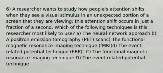 6) A researcher wants to study how people's attention shifts when they see a visual stimulus in an unexpected portion of a screen that they are viewing; this attention shift occurs in just a fraction of a second. Which of the following techniques is this researcher most likely to use? a) The neural-network approach b) A positron emission tomography (PET) scanc) The functional magnetic resonance imaging technique (fMRI)d) The event-related potential technique (ERP)" C) The functional magnetic resonance imaging technique D) The event related potential technique